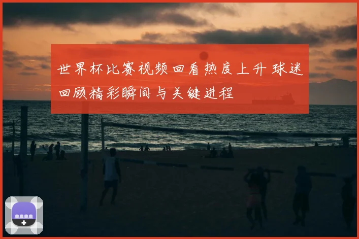世界杯比赛视频回看热度上升 球迷回顾精彩瞬间与关键进程