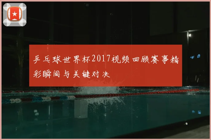 乒乓球世界杯2017视频回顾赛事精彩瞬间与关键对决