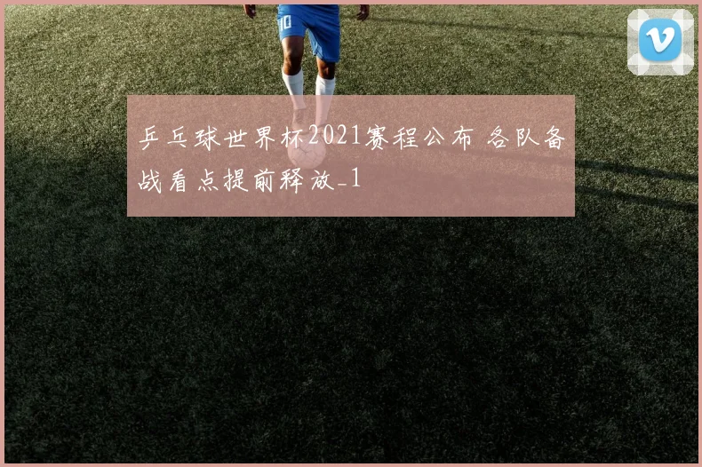 乒乓球世界杯2021赛程公布 各队备战看点提前释放_1
