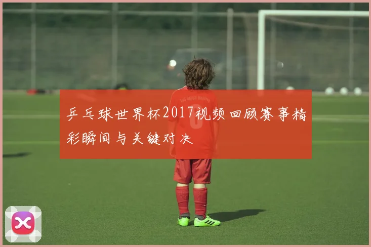 乒乓球世界杯2017视频回顾赛事精彩瞬间与关键对决