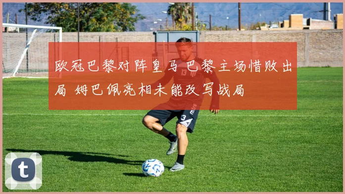 欧冠巴黎对阵皇马 巴黎主场惜败出局 姆巴佩亮相未能改写战局