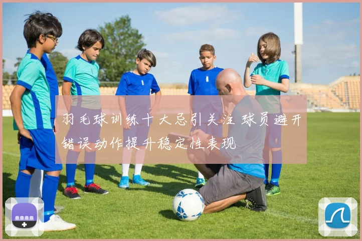 羽毛球训练十大忌引关注 球员避开错误动作提升稳定性表现