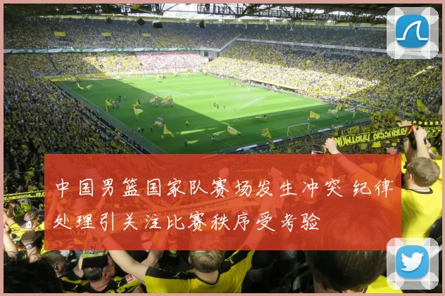 中国男篮国家队赛场发生冲突 纪律处理引关注比赛秩序受考验