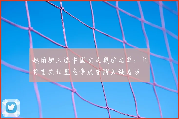 赵丽娜入选中国女足奥运名单，门将首发位置竞争成夺牌关键看点