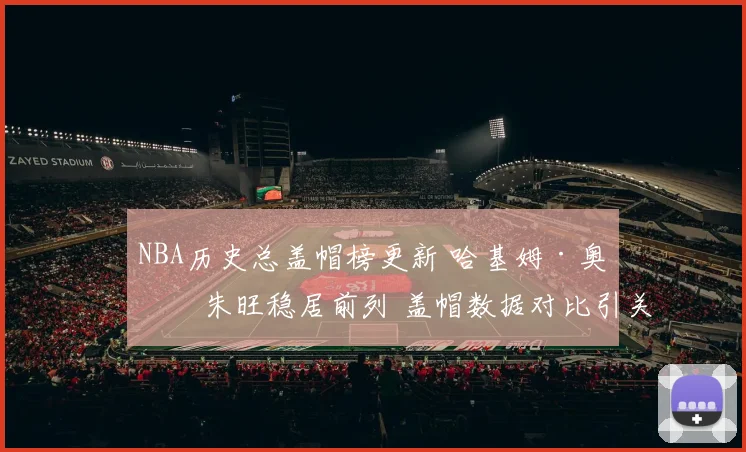 NBA历史总盖帽榜更新 哈基姆·奥拉朱旺稳居前列 盖帽数据对比引关注