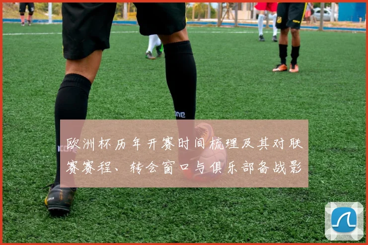 欧洲杯历年开赛时间梳理及其对联赛赛程、转会窗口与俱乐部备战影响