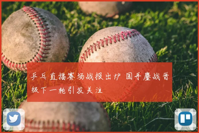 乒乓直播赛场战报出炉 国手鏖战晋级下一轮引发关注