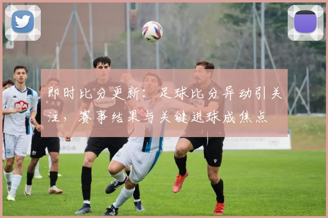 即时比分更新：足球比分异动引关注，赛事结果与关键进球成焦点