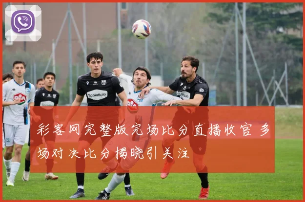 彩客网完整版完场比分直播收官 多场对决比分揭晓引关注