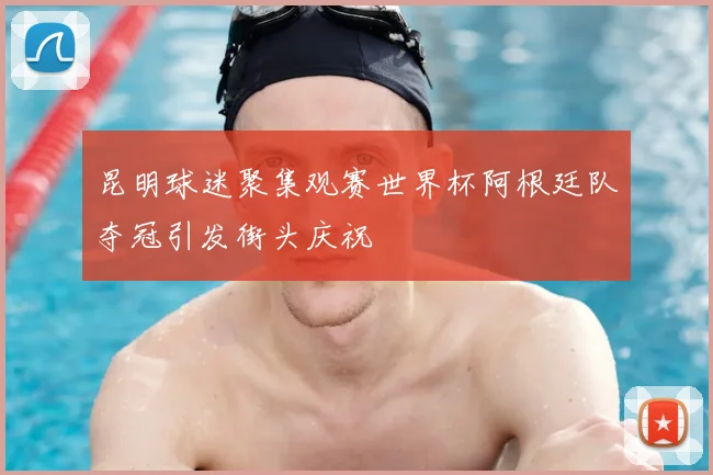 昆明球迷聚集观赛世界杯阿根廷队夺冠引发街头庆祝