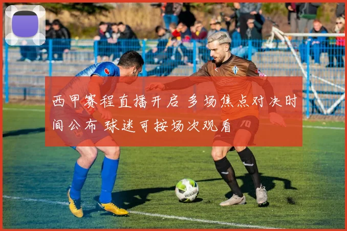 西甲赛程直播开启 多场焦点对决时间公布 球迷可按场次观看