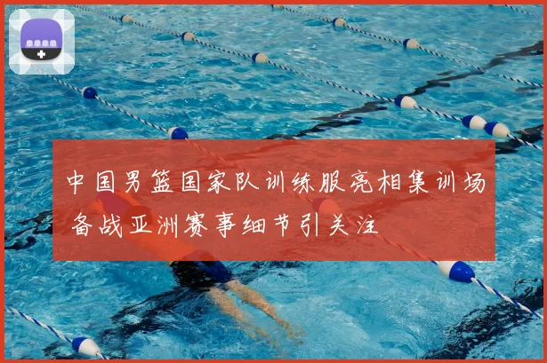 中国男篮国家队训练服亮相集训场 备战亚洲赛事细节引关注