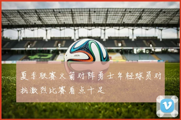 夏季联赛火箭对阵勇士年轻球员对抗激烈比赛看点十足