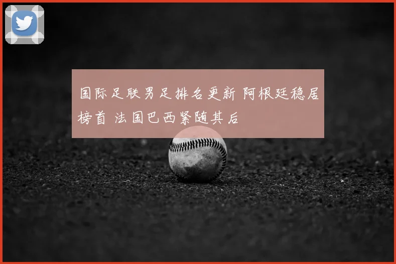 国际足联男足排名更新 阿根廷稳居榜首 法国巴西紧随其后