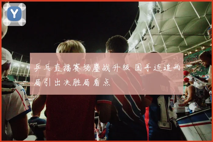 乒乓直播赛场鏖战升级 国手连追两局引出决胜局看点