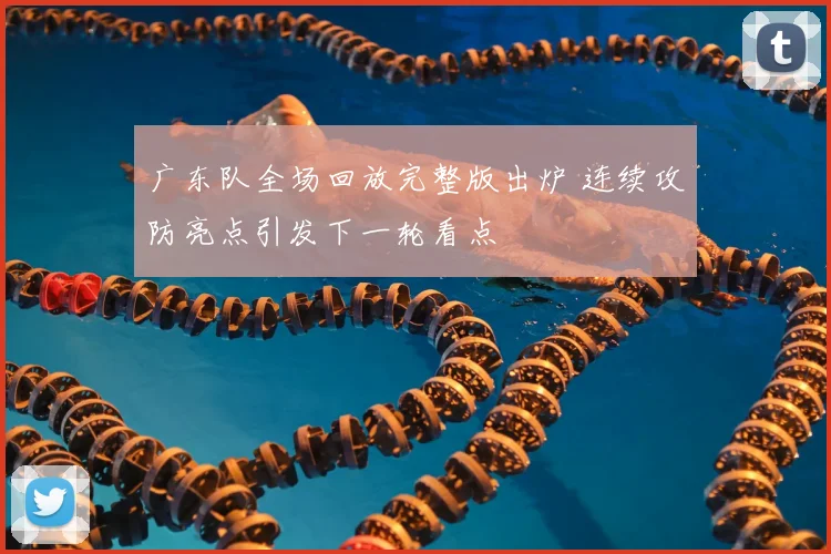 广东队全场回放完整版出炉 连续攻防亮点引发下一轮看点