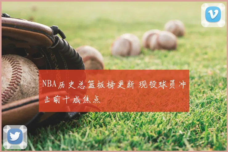 NBA历史总篮板榜更新 现役球员冲击前十成焦点