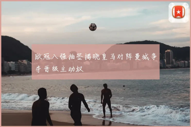 欧冠八强抽签揭晓皇马对阵曼城争夺晋级主动权