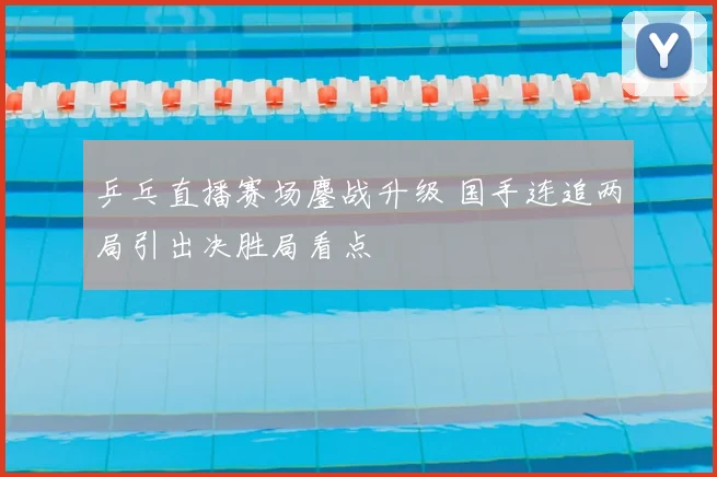 乒乓直播赛场鏖战升级 国手连追两局引出决胜局看点