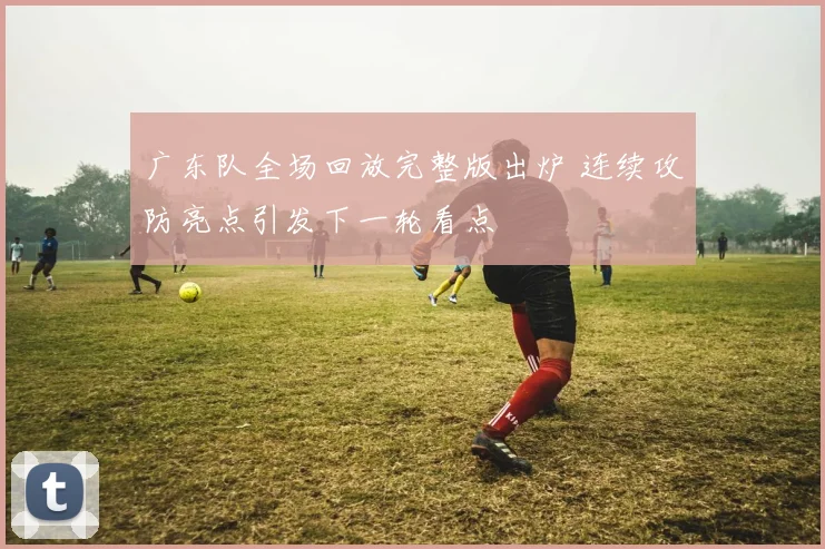 广东队全场回放完整版出炉 连续攻防亮点引发下一轮看点