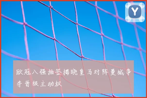 欧冠八强抽签揭晓皇马对阵曼城争夺晋级主动权