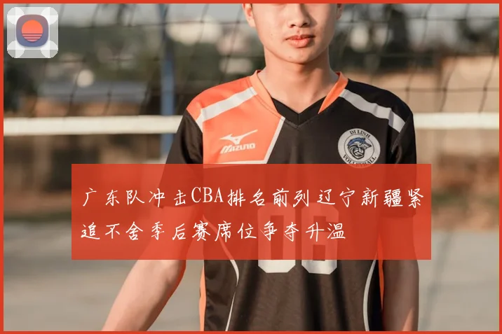 广东队冲击CBA排名前列辽宁新疆紧追不舍季后赛席位争夺升温