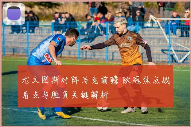 尤文图斯对阵马竞前瞻 欧冠焦点战看点与胜负关键解析