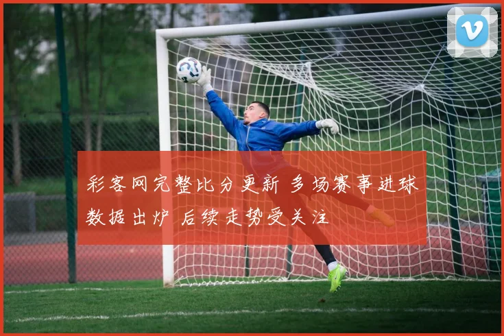 彩客网完整比分更新 多场赛事进球数据出炉 后续走势受关注