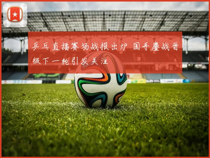 乒乓直播赛场战报出炉 国手鏖战晋级下一轮引发关注