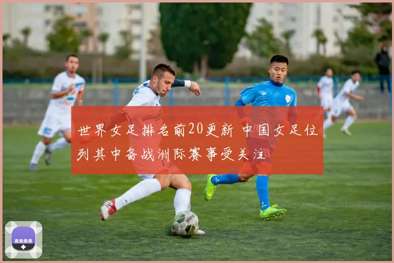 世界女足排名前20更新 中国女足位列其中备战洲际赛事受关注