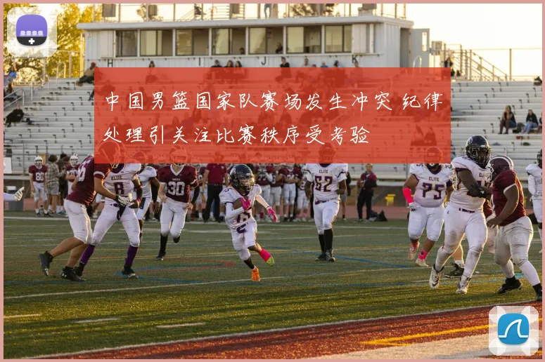 中国男篮国家队赛场发生冲突 纪律处理引关注比赛秩序受考验