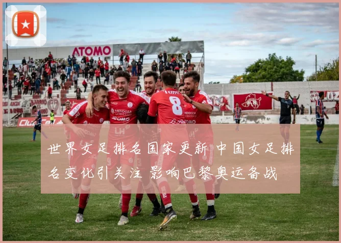 世界女足排名国家更新 中国女足排名变化引关注 影响巴黎奥运备战