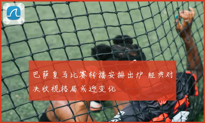 巴萨皇马比赛转播安排出炉 经典对决收视格局或迎变化