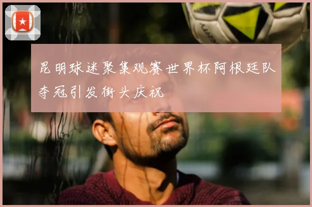 昆明球迷聚集观赛世界杯阿根廷队夺冠引发街头庆祝