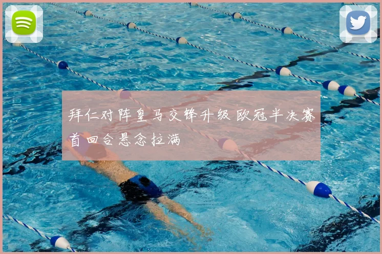 拜仁对阵皇马交锋升级 欧冠半决赛首回合悬念拉满