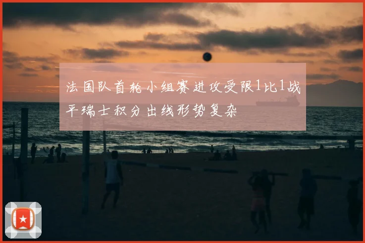 法国队首轮小组赛进攻受限1比1战平瑞士积分出线形势复杂